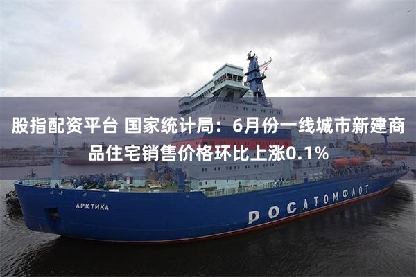 股指配资平台 国家统计局:6月份一线城市新建商品住宅销售价格环比上涨0.1%