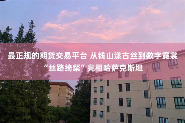 最正规的期货交易平台 从钱山漾古丝到数字霓裳“丝路绮粲”亮相哈萨克斯坦