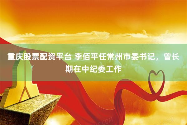 重庆股票配资平台 李佰平任常州市委书记,曾长期在中纪委工作