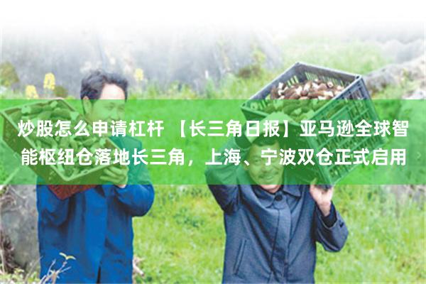 炒股怎么申请杠杆 【长三角日报】亚马逊全球智能枢纽仓落地长三角，上海、宁波双仓正式启用