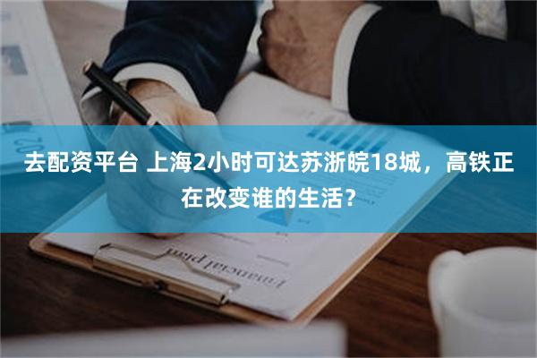 去配资平台 上海2小时可达苏浙皖18城，高铁正在改变谁的生活？