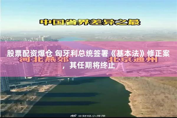 股票配资爆仓 匈牙利总统签署《基本法》修正案，其任期将终止