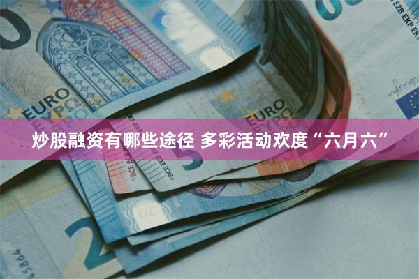 炒股融资有哪些途径 多彩活动欢度“六月六”