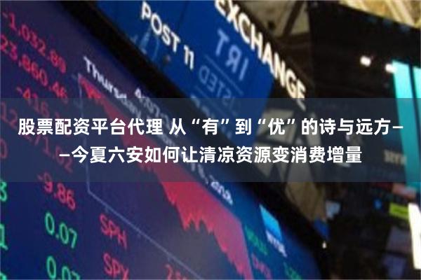 股票配资平台代理 从“有”到“优”的诗与远方——今夏六安如何让清凉资源变消费增量