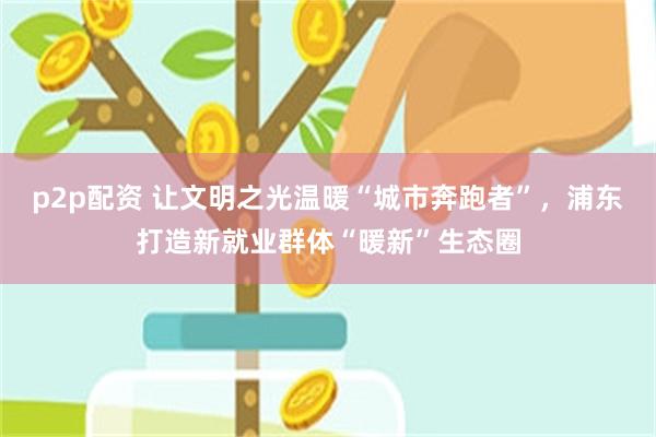 p2p配资 让文明之光温暖“城市奔跑者”，浦东打造新就业群体“暖新”生态圈