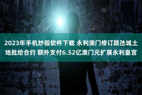 2023年手机炒股软件下载 永利澳门修订路氹城土地批给合约 额外支付6.52亿澳门元扩展永利皇宫