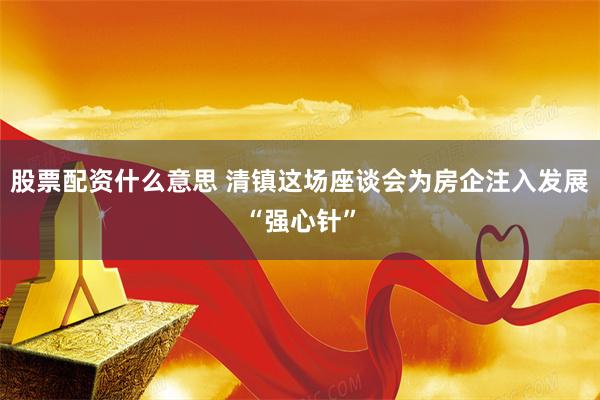 股票配资什么意思 清镇这场座谈会为房企注入发展“强心针”