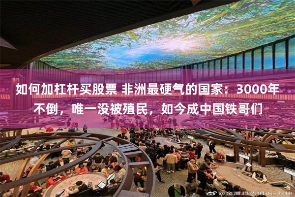如何加杠杆买股票 非洲最硬气的国家:3000年不倒,唯一没被殖民,如今成中国铁哥们