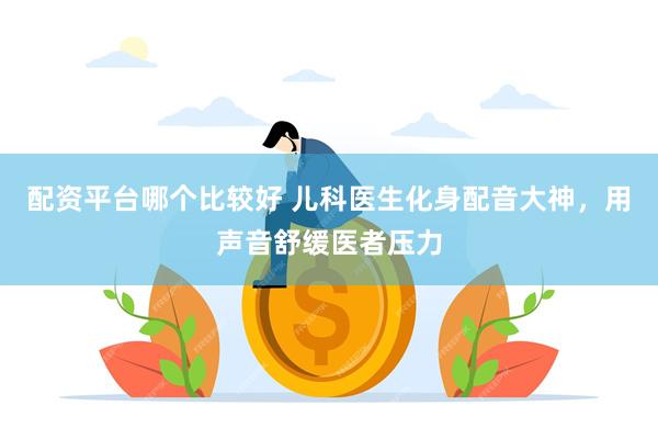 配资平台哪个比较好 儿科医生化身配音大神，用声音舒缓医者压力