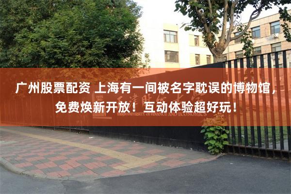 广州股票配资 上海有一间被名字耽误的博物馆，免费焕新开放！互动体验超好玩！