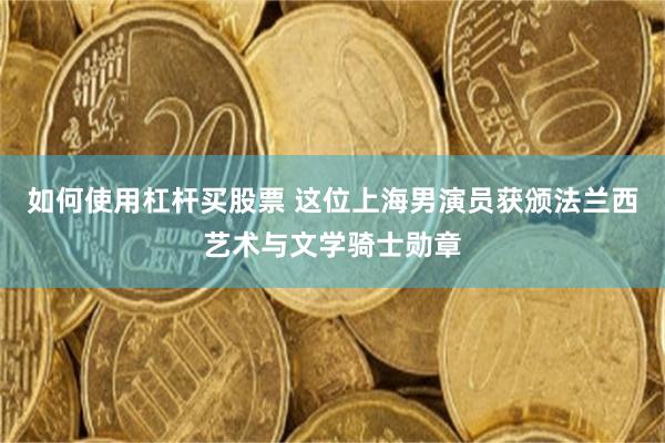 如何使用杠杆买股票 这位上海男演员获颁法兰西艺术与文学骑士勋章