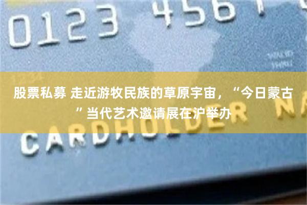 股票私募 走近游牧民族的草原宇宙，“今日蒙古”当代艺术邀请展在沪举办