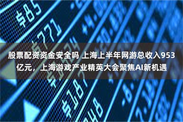 股票配资资金安全吗 上海上半年网游总收入953亿元，上海游戏产业精英大会聚焦AI新机遇