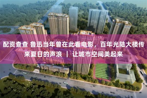 配资查查 鲁迅当年曾在此看电影，百年光陆大楼传来夏日的声浪 ｜ 让城市空间美起来