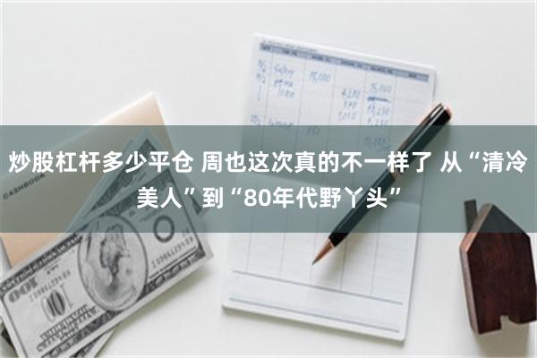 炒股杠杆多少平仓 周也这次真的不一样了 从“清冷美人”到“80年代野丫头”
