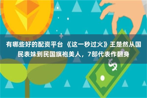 有哪些好的配资平台 《这一秒过火》王楚然从国民表妹到民国旗袍美人，7部代表作翻身