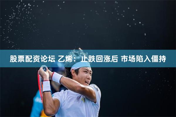 股票配资论坛 乙烯：止跌回涨后 市场陷入僵持