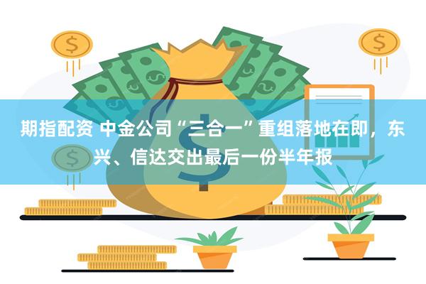 期指配资 中金公司“三合一”重组落地在即，东兴、信达交出最后一份半年报