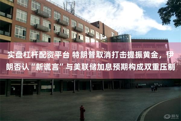 实盘杠杆配资平台 特朗普取消打击提振黄金，伊朗否认“新谎言”与美联储加息预期构成双重压制