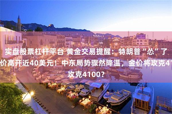 实盘股票杠杆平台 黄金交易提醒：特朗普“怂”了，金价高开近40美元！中东局势骤然降温，金价将攻克4100？