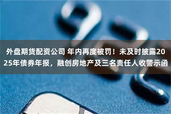 外盘期货配资公司 年内再度被罚！未及时披露2025年债券年报，融创房地产及三名责任人收警示函