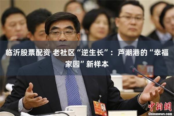 临沂股票配资 老社区“逆生长”：芦潮港的“幸福家园”新样本