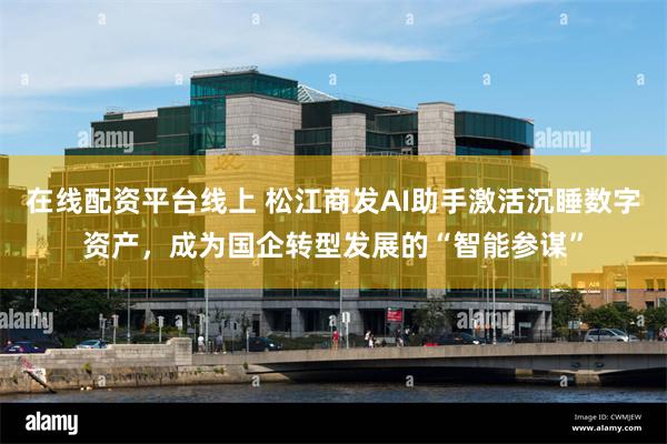 在线配资平台线上 松江商发AI助手激活沉睡数字资产，成为国企转型发展的“智能参谋”
