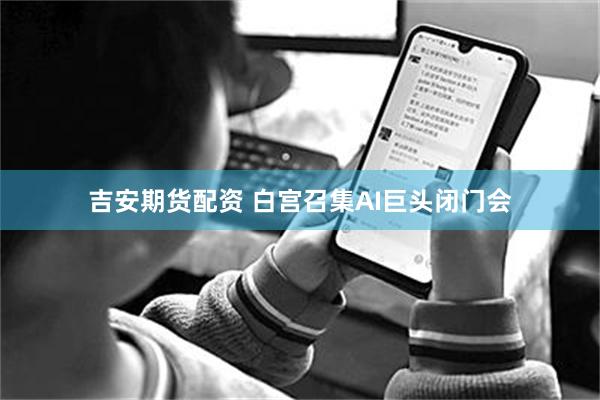吉安期货配资 白宫召集AI巨头闭门会