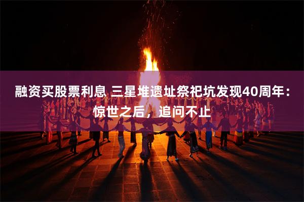 融资买股票利息 三星堆遗址祭祀坑发现40周年：惊世之后，追问不止
