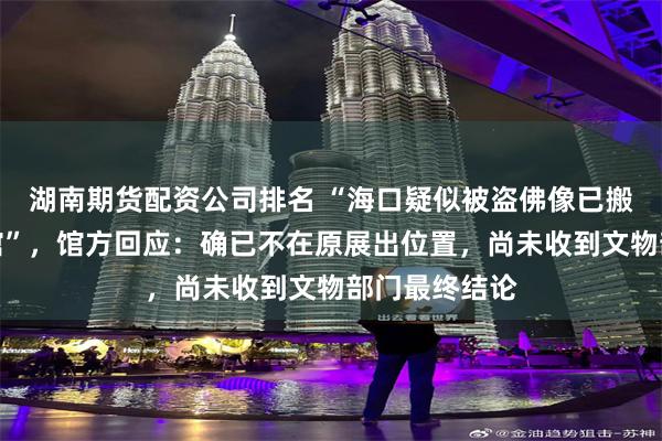 湖南期货配资公司排名 “海口疑似被盗佛像已搬离观复博物馆”，馆方回应：确已不在原展出位置，尚未收到文物部门最终结论