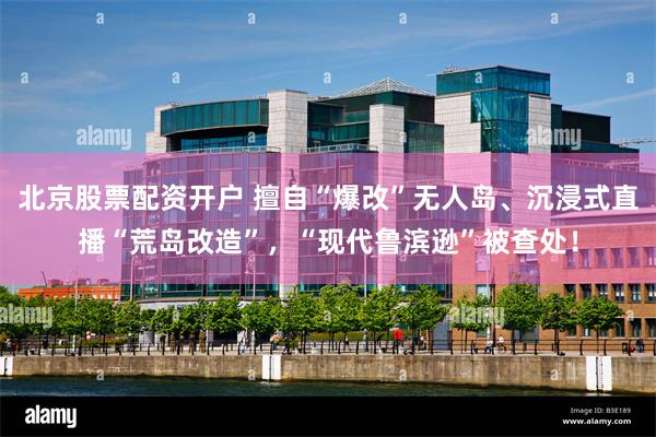 北京股票配资开户 擅自“爆改”无人岛、沉浸式直播“荒岛改造”，“现代鲁滨逊”被查处！
