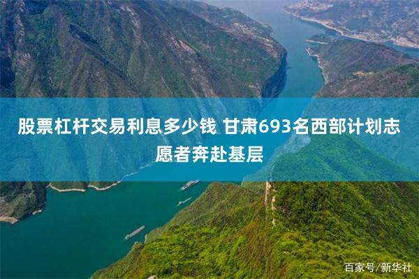 股票杠杆交易利息多少钱 甘肃693名西部计划志愿者奔赴基层