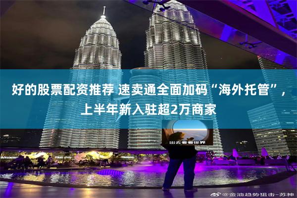好的股票配资推荐 速卖通全面加码“海外托管”，上半年新入驻超2万商家
