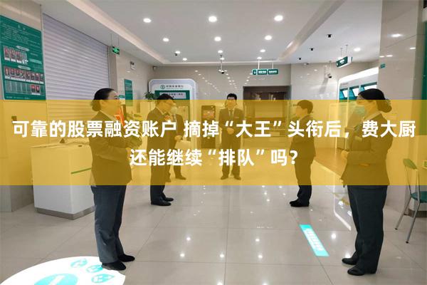 可靠的股票融资账户 摘掉“大王”头衔后，费大厨还能继续“排队”吗？