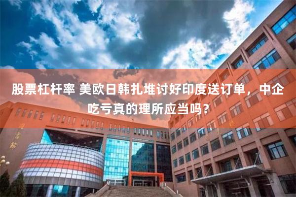 股票杠杆率 美欧日韩扎堆讨好印度送订单，中企吃亏真的理所应当吗？