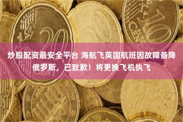 炒股配资最安全平台 海航飞英国航班因故障备降俄罗斯，已致歉！将更换飞机执飞
