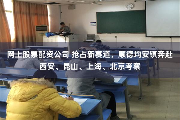 网上股票配资公司 抢占新赛道，顺德均安镇奔赴西安、昆山、上海、北京考察