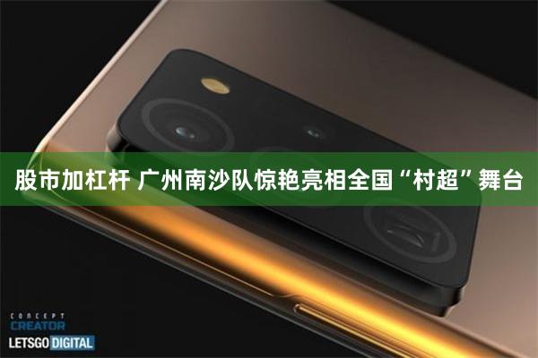 股市加杠杆 广州南沙队惊艳亮相全国“村超”舞台