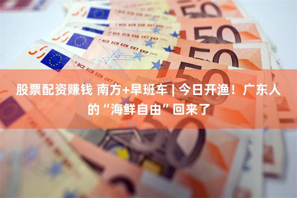 股票配资赚钱 南方+早班车 | 今日开渔！广东人的“海鲜自由”回来了