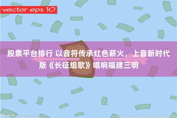 股票平台排行 以音符传承红色薪火，上音新时代版《长征组歌》唱响福建三明