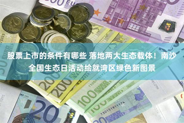 股票上市的条件有哪些 落地两大生态载体！南沙全国生态日活动绘就湾区绿色新图景