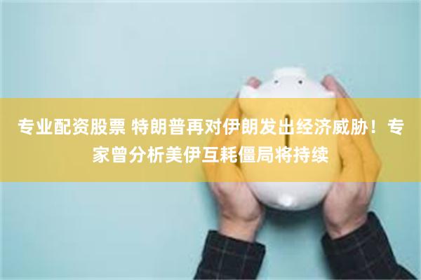 专业配资股票 特朗普再对伊朗发出经济威胁！专家曾分析美伊互耗僵局将持续