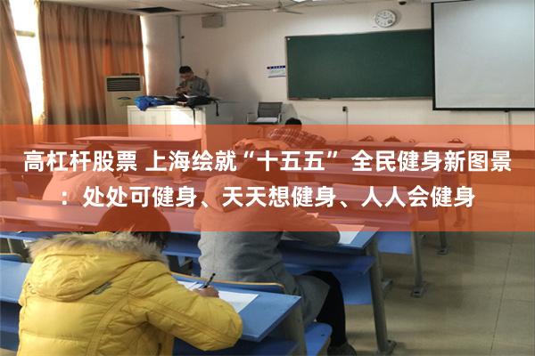 高杠杆股票 上海绘就“十五五” 全民健身新图景：处处可健身、天天想健身、人人会健身