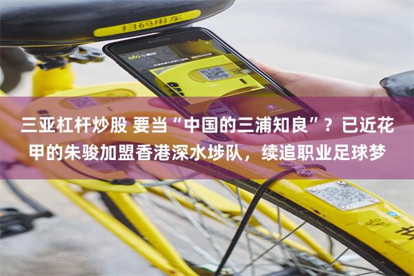 三亚杠杆炒股 要当“中国的三浦知良”？已近花甲的朱骏加盟香港深水埗队，续追职业足球梦