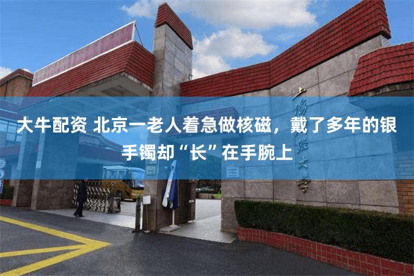 大牛配资 北京一老人着急做核磁，戴了多年的银手镯却“长”在手腕上