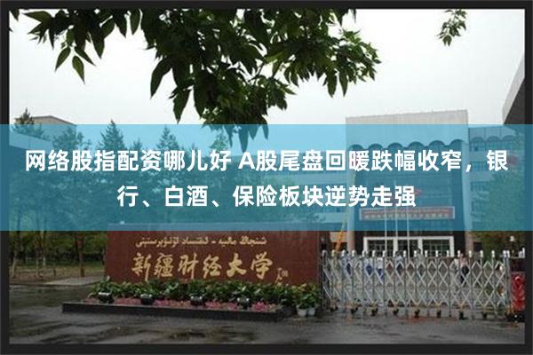 网络股指配资哪儿好 A股尾盘回暖跌幅收窄，银行、白酒、保险板块逆势走强
