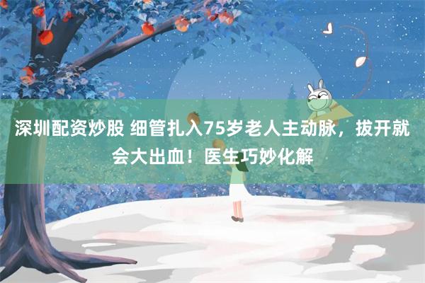 深圳配资炒股 细管扎入75岁老人主动脉，拔开就会大出血！医生巧妙化解