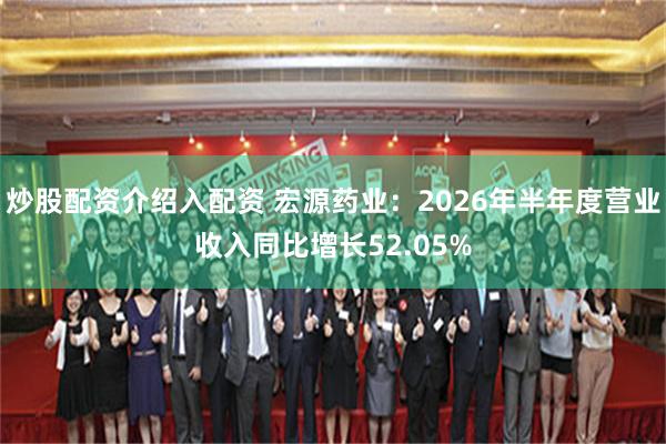 炒股配资介绍入配资 宏源药业：2026年半年度营业收入同比增长52.05%