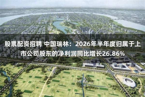 股票配资招聘 中国瑞林：2026年半年度归属于上市公司股东的净利润同比增长26.86%