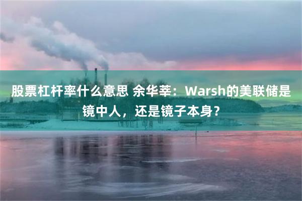 股票杠杆率什么意思 余华莘：Warsh的美联储是镜中人，还是镜子本身？